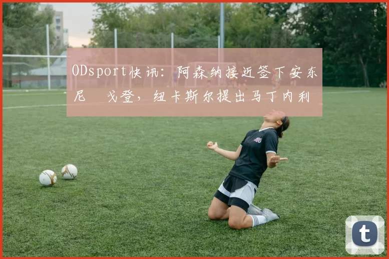 ODsport快讯：阿森纳接近签下安东尼・戈登，纽卡斯尔提出马丁内利交换条件_交易_球员_谈判