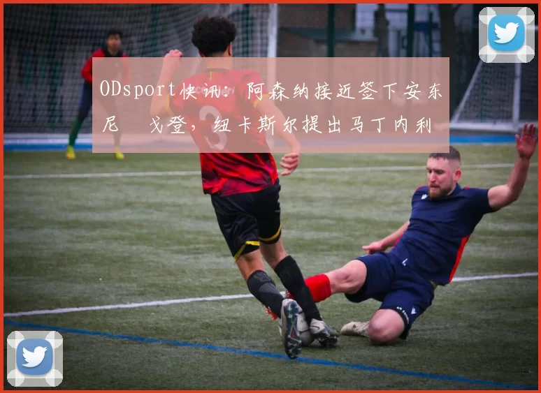 ODsport快讯:阿森纳接近签下安东尼・戈登,纽卡斯尔提出马丁内利交换条件_交易_球员_谈判