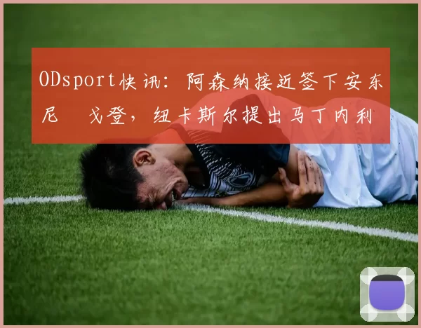 ODsport快讯:阿森纳接近签下安东尼・戈登,纽卡斯尔提出马丁内利交换条件_交易_球员_谈判