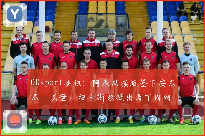 ODsport快讯：阿森纳接近签下安东尼・戈登，纽卡斯尔提出马丁内利交换条件_交易_球员_谈判
