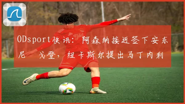 ODsport快讯:阿森纳接近签下安东尼・戈登,纽卡斯尔提出马丁内利交换条件_交易_球员_谈判