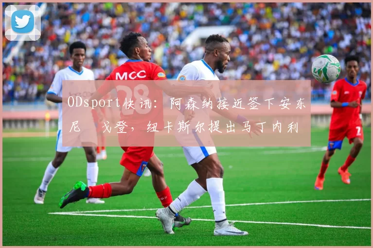 ODsport快讯:阿森纳接近签下安东尼・戈登,纽卡斯尔提出马丁内利交换条件_交易_球员_谈判