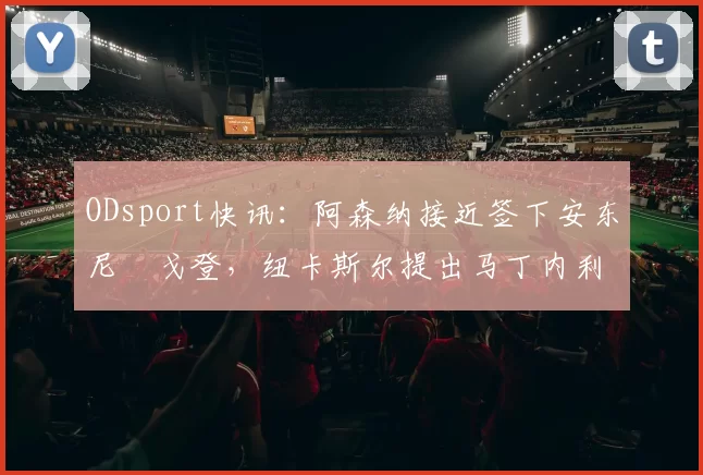 ODsport快讯:阿森纳接近签下安东尼・戈登,纽卡斯尔提出马丁内利交换条件_交易_球员_谈判