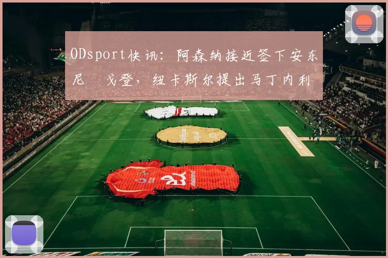 ODsport快讯:阿森纳接近签下安东尼・戈登,纽卡斯尔提出马丁内利交换条件_交易_球员_谈判