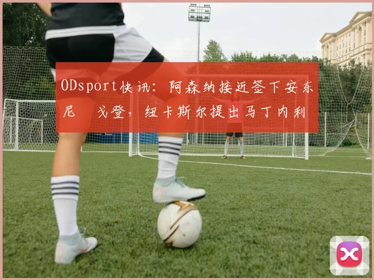 ODsport快讯:阿森纳接近签下安东尼・戈登,纽卡斯尔提出马丁内利交换条件_交易_球员_谈判