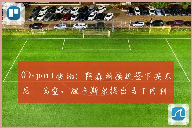 ODsport快讯：阿森纳接近签下安东尼・戈登，纽卡斯尔提出马丁内利交换条件_交易_球员_谈判