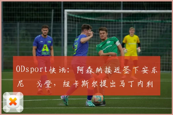 ODsport快讯：阿森纳接近签下安东尼・戈登，纽卡斯尔提出马丁内利交换条件_交易_球员_谈判