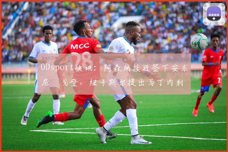 ODsport快讯:阿森纳接近签下安东尼・戈登,纽卡斯尔提出马丁内利交换条件_交易_球员_谈判