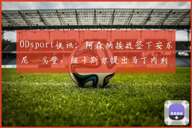 ODsport快讯:阿森纳接近签下安东尼・戈登,纽卡斯尔提出马丁内利交换条件_交易_球员_谈判