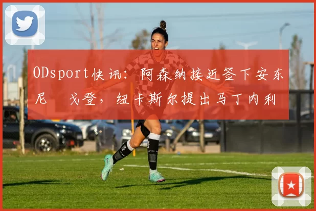 ODsport快讯:阿森纳接近签下安东尼・戈登,纽卡斯尔提出马丁内利交换条件_交易_球员_谈判