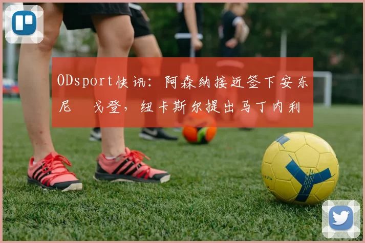 ODsport快讯:阿森纳接近签下安东尼・戈登,纽卡斯尔提出马丁内利交换条件_交易_球员_谈判