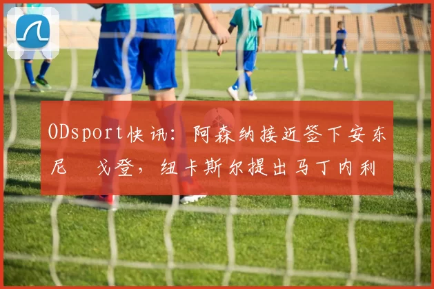 ODsport快讯：阿森纳接近签下安东尼・戈登，纽卡斯尔提出马丁内利交换条件_交易_球员_谈判
