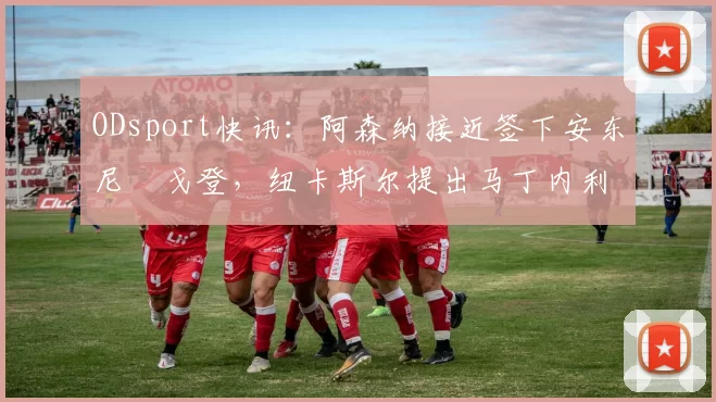 ODsport快讯:阿森纳接近签下安东尼・戈登,纽卡斯尔提出马丁内利交换条件_交易_球员_谈判