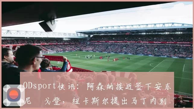 ODsport快讯:阿森纳接近签下安东尼・戈登,纽卡斯尔提出马丁内利交换条件_交易_球员_谈判