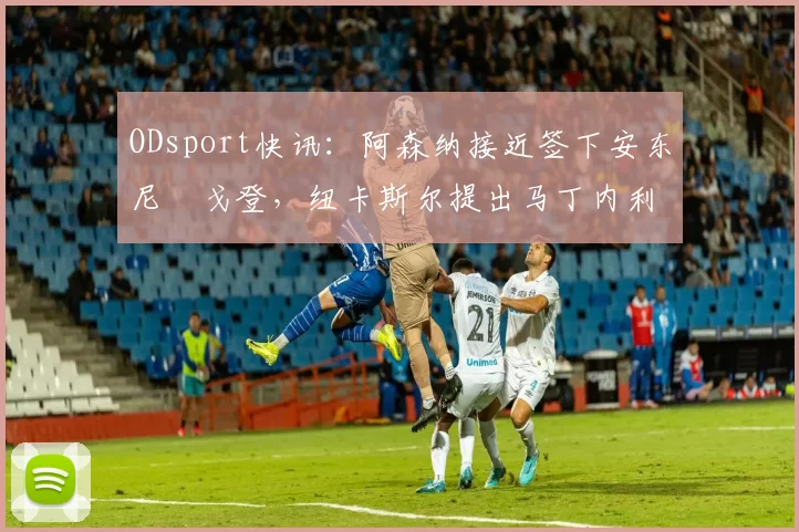 ODsport快讯：阿森纳接近签下安东尼・戈登，纽卡斯尔提出马丁内利交换条件_交易_球员_谈判