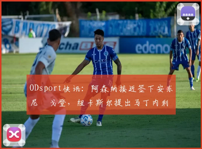 ODsport快讯：阿森纳接近签下安东尼・戈登，纽卡斯尔提出马丁内利交换条件_交易_球员_谈判