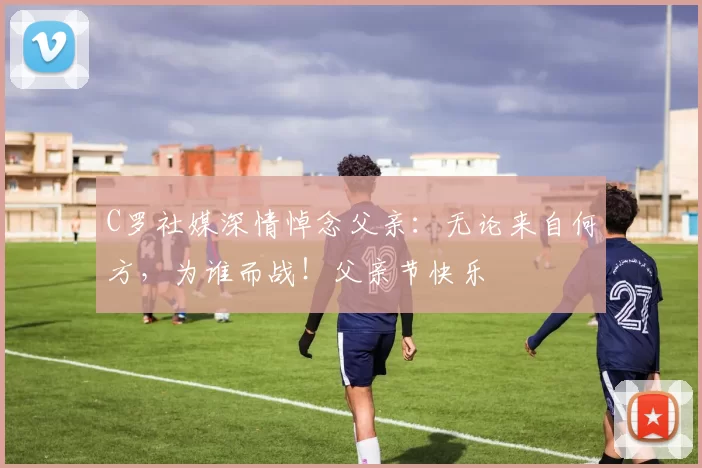 C罗社媒深情悼念父亲：无论来自何方，为谁而战！父亲节快乐️