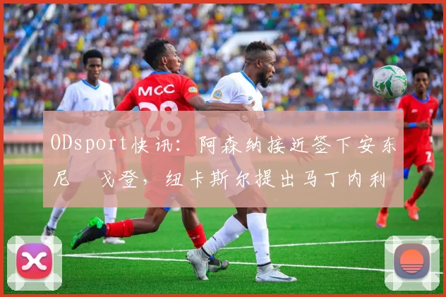 ODsport快讯:阿森纳接近签下安东尼・戈登,纽卡斯尔提出马丁内利交换条件_交易_球员_谈判