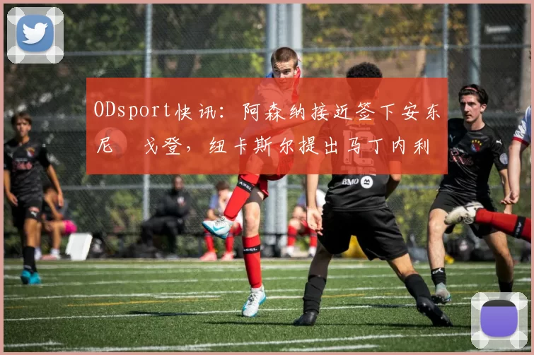 ODsport快讯:阿森纳接近签下安东尼・戈登,纽卡斯尔提出马丁内利交换条件_交易_球员_谈判
