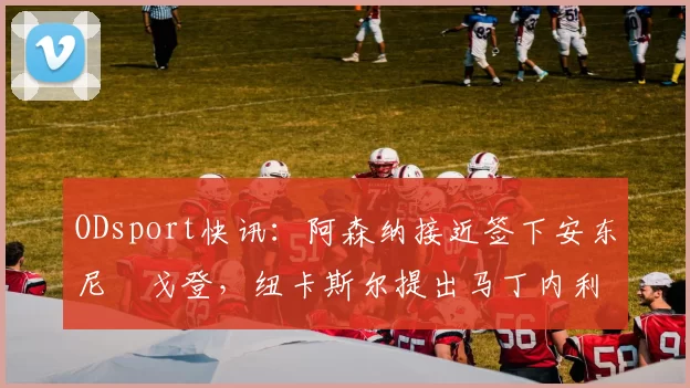 ODsport快讯:阿森纳接近签下安东尼・戈登,纽卡斯尔提出马丁内利交换条件_交易_球员_谈判