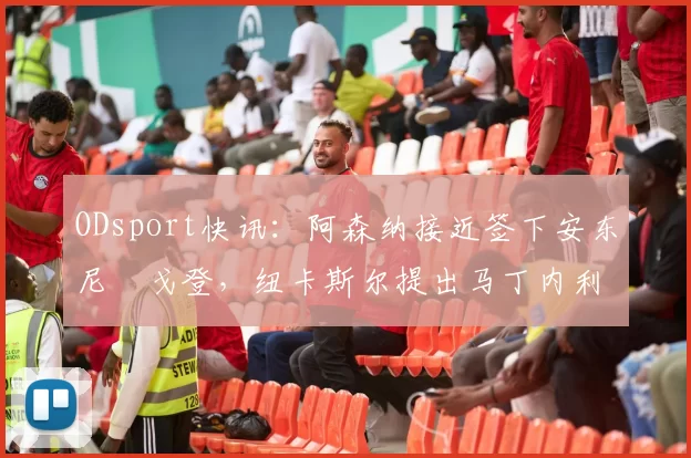 ODsport快讯：阿森纳接近签下安东尼・戈登，纽卡斯尔提出马丁内利交换条件_交易_球员_谈判