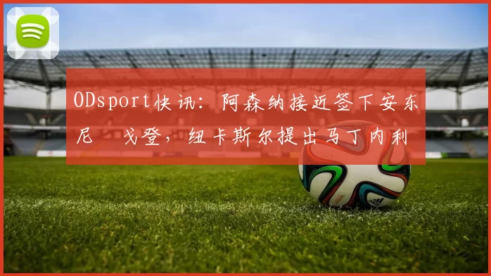 ODsport快讯：阿森纳接近签下安东尼・戈登，纽卡斯尔提出马丁内利交换条件_交易_球员_谈判