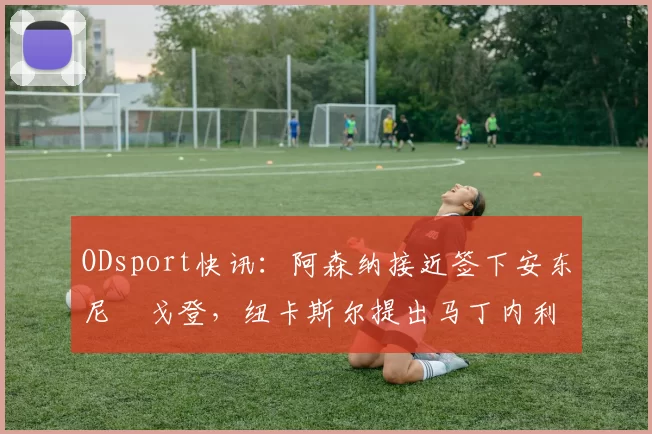 ODsport快讯：阿森纳接近签下安东尼・戈登，纽卡斯尔提出马丁内利交换条件_交易_球员_谈判