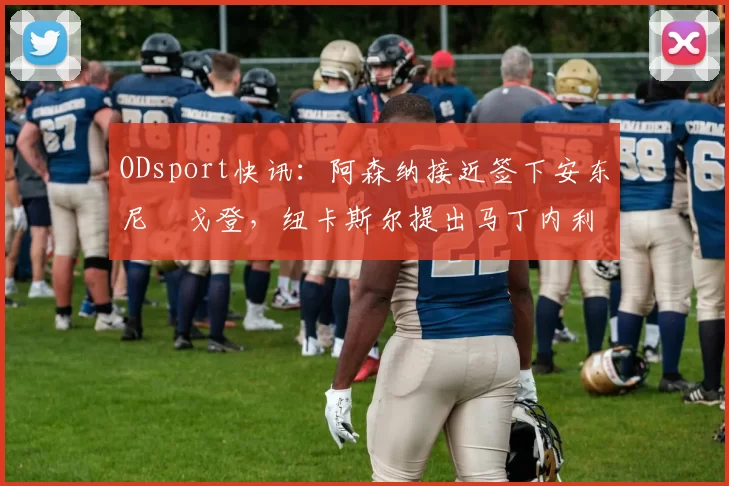 ODsport快讯:阿森纳接近签下安东尼・戈登,纽卡斯尔提出马丁内利交换条件_交易_球员_谈判