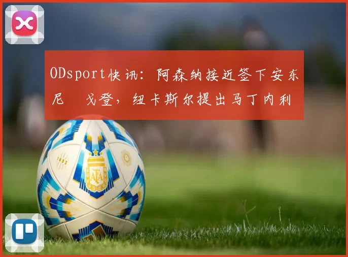 ODsport快讯：阿森纳接近签下安东尼・戈登，纽卡斯尔提出马丁内利交换条件_交易_球员_谈判
