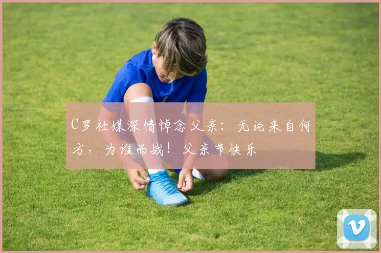 C罗社媒深情悼念父亲：无论来自何方，为谁而战！父亲节快乐️