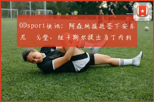 ODsport快讯：阿森纳接近签下安东尼・戈登，纽卡斯尔提出马丁内利交换条件_交易_球员_谈判