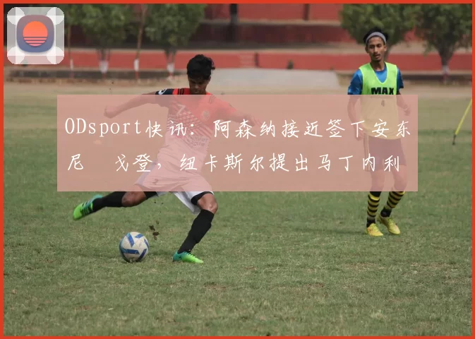 ODsport快讯：阿森纳接近签下安东尼・戈登，纽卡斯尔提出马丁内利交换条件_交易_球员_谈判