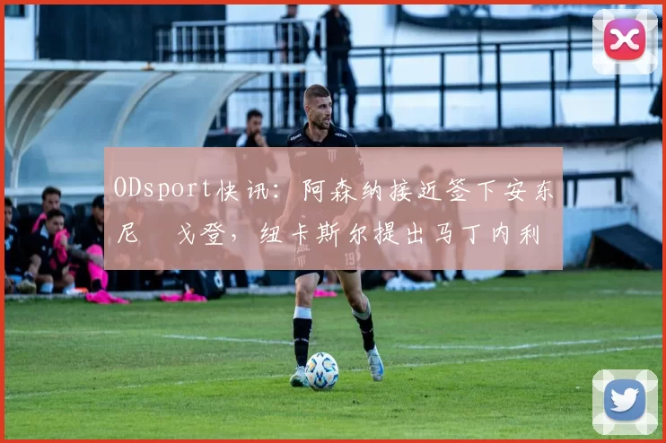 ODsport快讯：阿森纳接近签下安东尼・戈登，纽卡斯尔提出马丁内利交换条件_交易_球员_谈判
