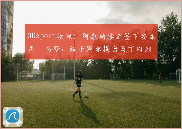 ODsport快讯：阿森纳接近签下安东尼・戈登，纽卡斯尔提出马丁内利交换条件_交易_球员_谈判