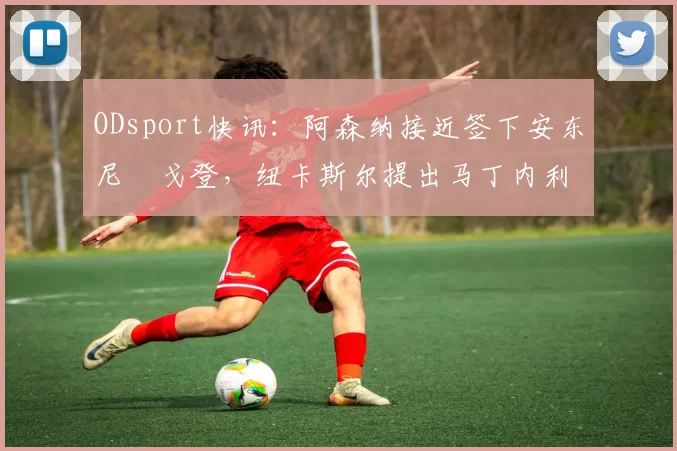 ODsport快讯:阿森纳接近签下安东尼・戈登,纽卡斯尔提出马丁内利交换条件_交易_球员_谈判
