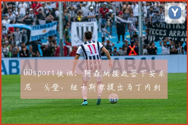 ODsport快讯:阿森纳接近签下安东尼・戈登,纽卡斯尔提出马丁内利交换条件_交易_球员_谈判