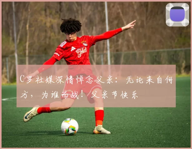 C罗社媒深情悼念父亲:无论来自何方,为谁而战!父亲节快乐️