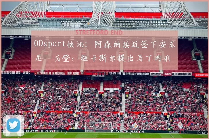 ODsport快讯:阿森纳接近签下安东尼・戈登,纽卡斯尔提出马丁内利交换条件_交易_球员_谈判