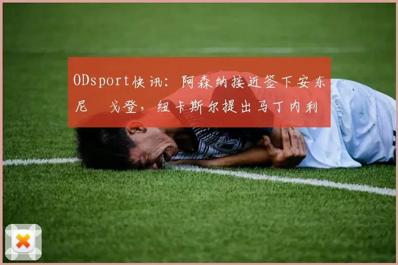 ODsport快讯：阿森纳接近签下安东尼・戈登，纽卡斯尔提出马丁内利交换条件_交易_球员_谈判