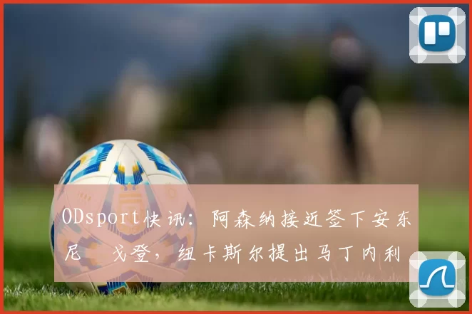 ODsport快讯：阿森纳接近签下安东尼・戈登，纽卡斯尔提出马丁内利交换条件_交易_球员_谈判