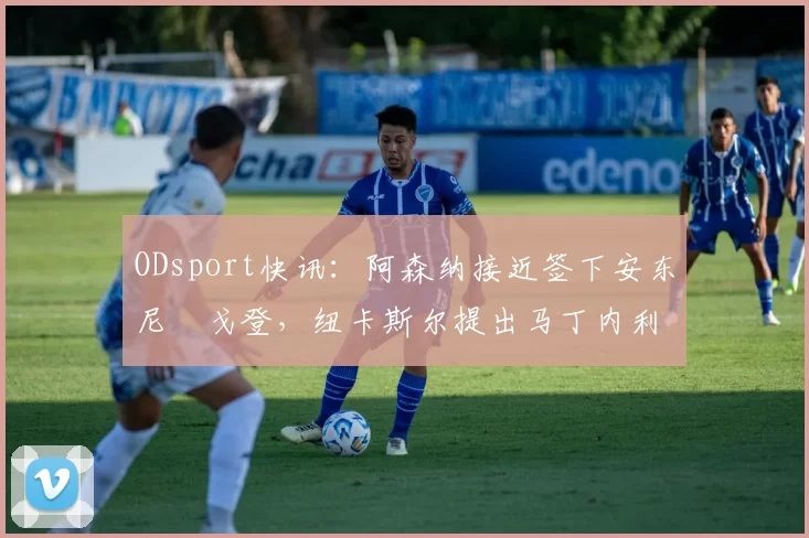 ODsport快讯:阿森纳接近签下安东尼・戈登,纽卡斯尔提出马丁内利交换条件_交易_球员_谈判