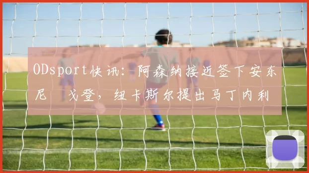 ODsport快讯:阿森纳接近签下安东尼・戈登,纽卡斯尔提出马丁内利交换条件_交易_球员_谈判