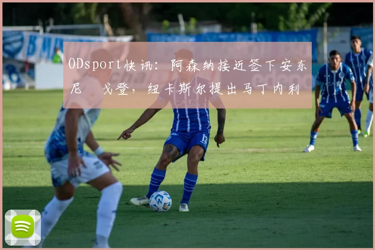ODsport快讯：阿森纳接近签下安东尼・戈登，纽卡斯尔提出马丁内利交换条件_交易_球员_谈判