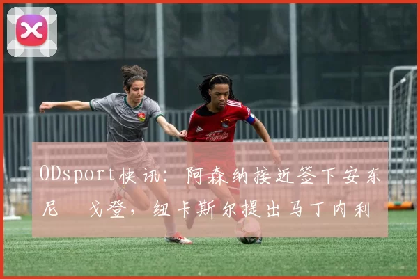 ODsport快讯:阿森纳接近签下安东尼・戈登,纽卡斯尔提出马丁内利交换条件_交易_球员_谈判