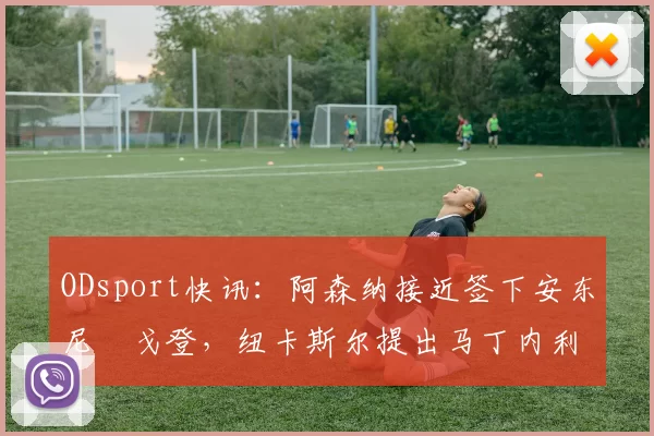 ODsport快讯:阿森纳接近签下安东尼・戈登,纽卡斯尔提出马丁内利交换条件_交易_球员_谈判