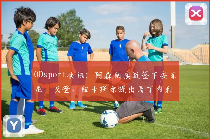 ODsport快讯：阿森纳接近签下安东尼・戈登，纽卡斯尔提出马丁内利交换条件_交易_球员_谈判