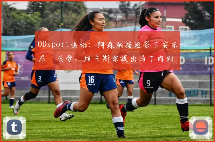 ODsport快讯：阿森纳接近签下安东尼・戈登，纽卡斯尔提出马丁内利交换条件_交易_球员_谈判