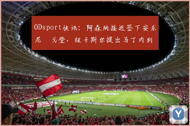 ODsport快讯:阿森纳接近签下安东尼・戈登,纽卡斯尔提出马丁内利交换条件_交易_球员_谈判