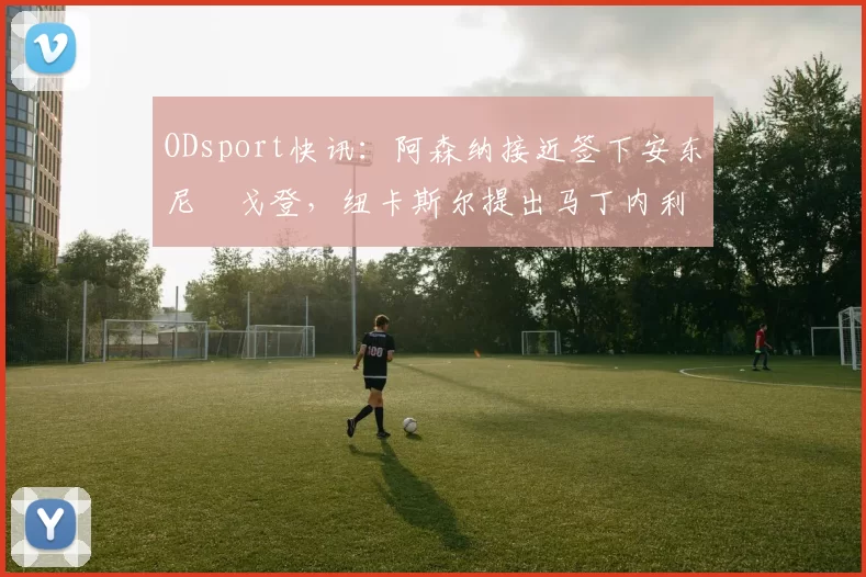 ODsport快讯:阿森纳接近签下安东尼・戈登,纽卡斯尔提出马丁内利交换条件_交易_球员_谈判