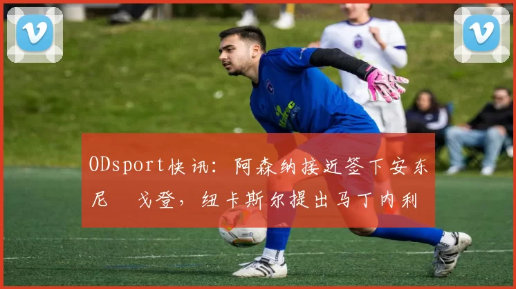 ODsport快讯：阿森纳接近签下安东尼・戈登，纽卡斯尔提出马丁内利交换条件_交易_球员_谈判